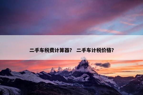二手车税费计算器？ 二手车计税价格？