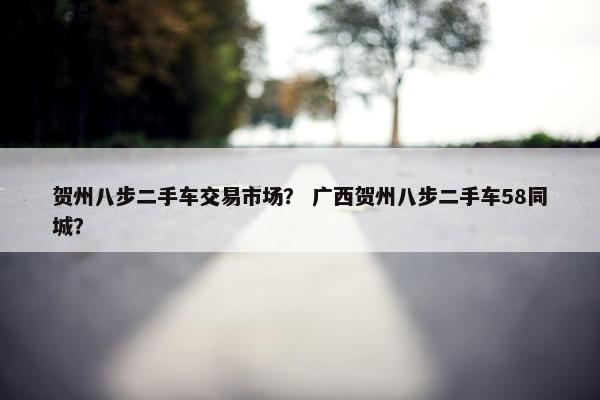 贺州八步二手车交易市场？ 广西贺州八步二手车58同城？