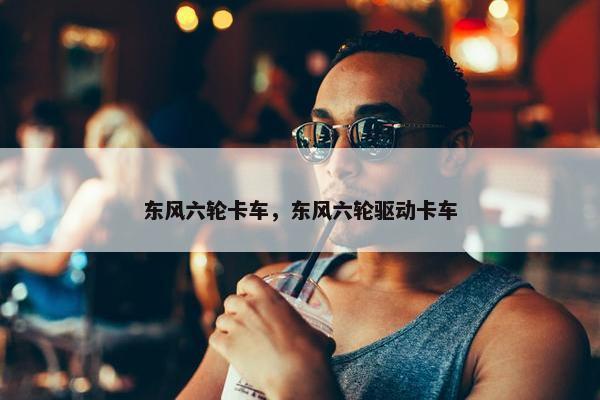 东风六轮卡车，东风六轮驱动卡车