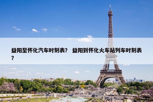 益阳至怀化汽车时刻表？ 益阳到怀化火车站列车时刻表？