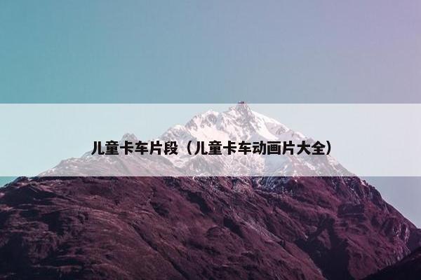 儿童卡车片段（儿童卡车动画片大全）