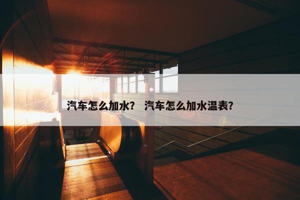 汽车怎么加水？ 汽车怎么加水温表？