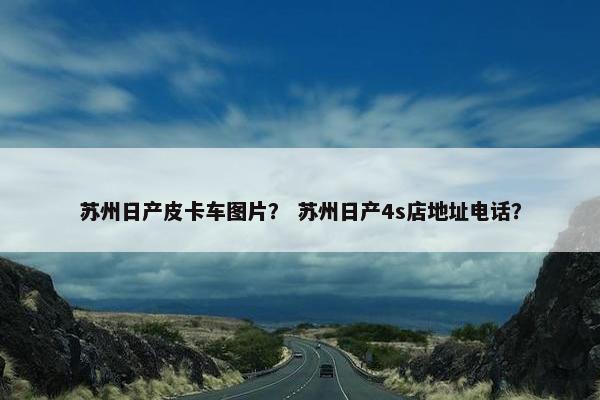 苏州日产皮卡车图片？ 苏州日产4s店地址电话？