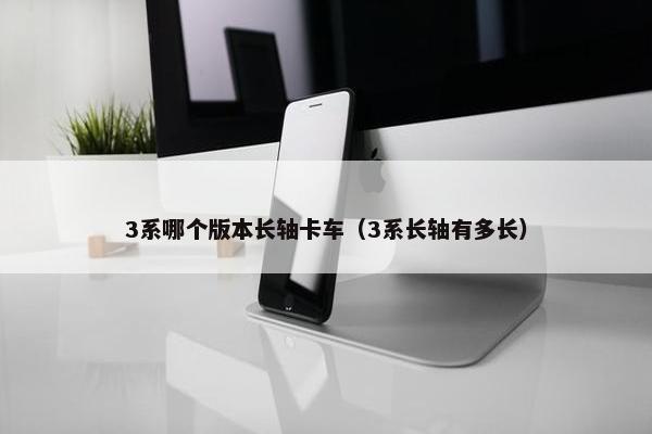 3系哪个版本长轴卡车（3系长轴有多长）