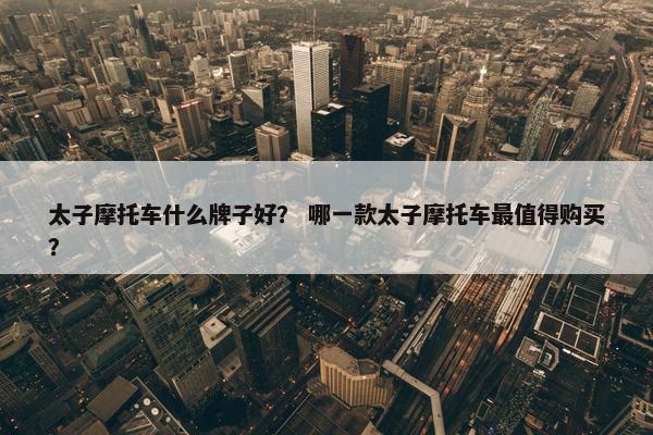 太子摩托车什么牌子好？ 哪一款太子摩托车最值得购买？