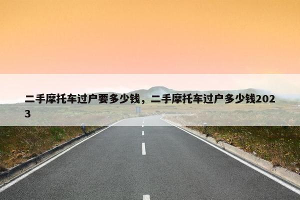 二手摩托车过户要多少钱，二手摩托车过户多少钱2023