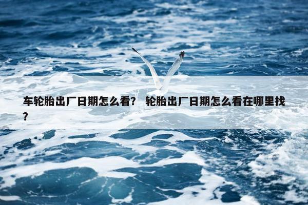 车轮胎出厂日期怎么看？ 轮胎出厂日期怎么看在哪里找？