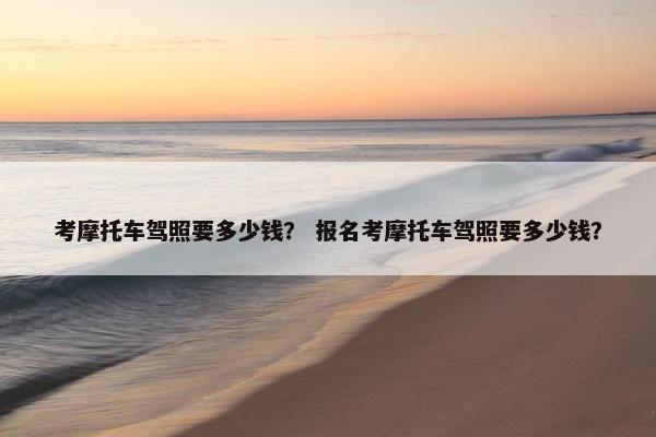 考摩托车驾照要多少钱？ 报名考摩托车驾照要多少钱？