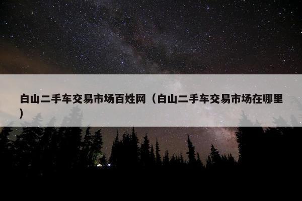 白山二手车交易市场百姓网（白山二手车交易市场在哪里）