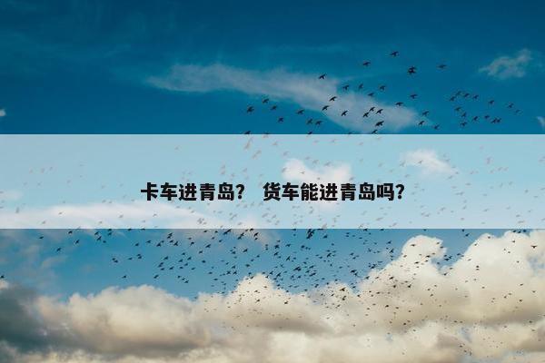 卡车进青岛？ 货车能进青岛吗？