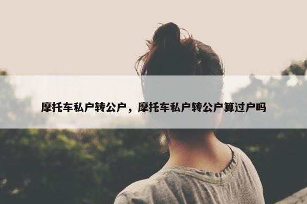 摩托车私户转公户，摩托车私户转公户算过户吗