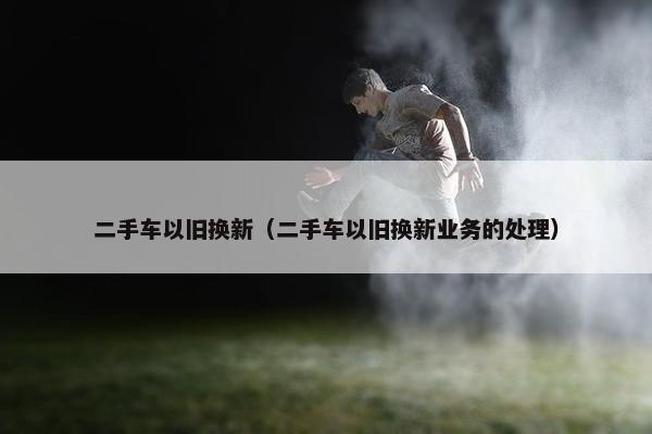 二手车以旧换新（二手车以旧换新业务的处理）