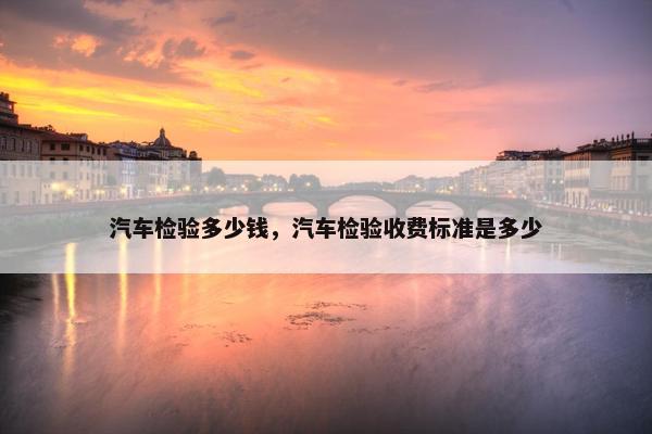 汽车检验多少钱，汽车检验收费标准是多少