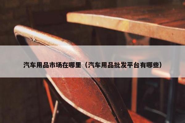 汽车用品市场在哪里（汽车用品批发平台有哪些）