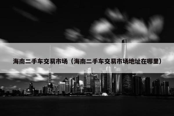 海南二手车交易市场（海南二手车交易市场地址在哪里）
