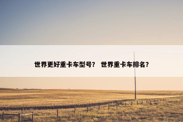 世界更好重卡车型号？ 世界重卡车排名？