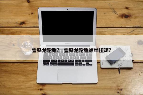 雪铁龙轮胎？ 雪铁龙轮胎螺丝扭矩？
