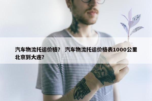 汽车物流托运价格？ 汽车物流托运价格表1000公里北京到大连？