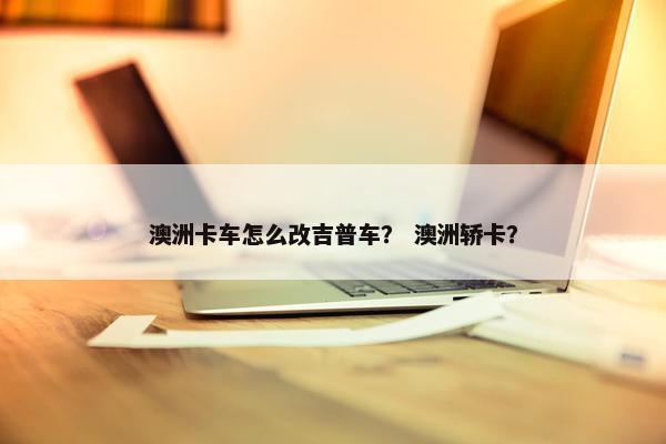 澳洲卡车怎么改吉普车？ 澳洲轿卡？