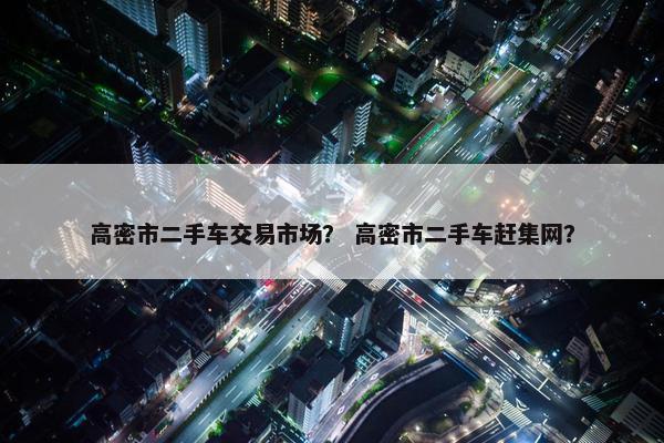 高密市二手车交易市场？ 高密市二手车赶集网？