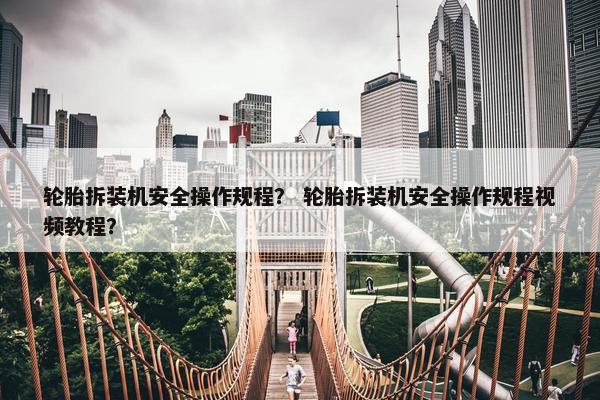 轮胎拆装机安全操作规程？ 轮胎拆装机安全操作规程视频教程？