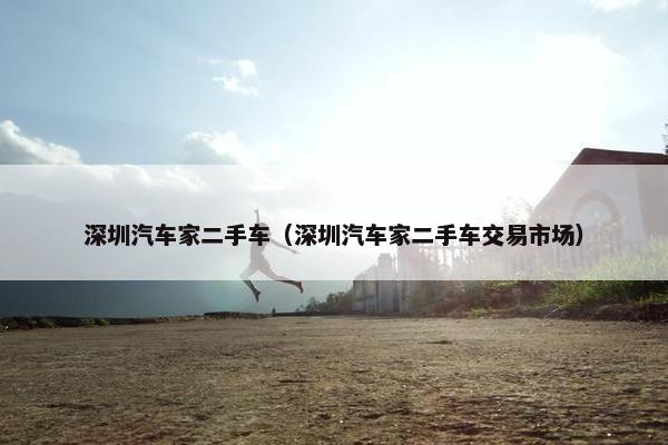 深圳汽车家二手车（深圳汽车家二手车交易市场）