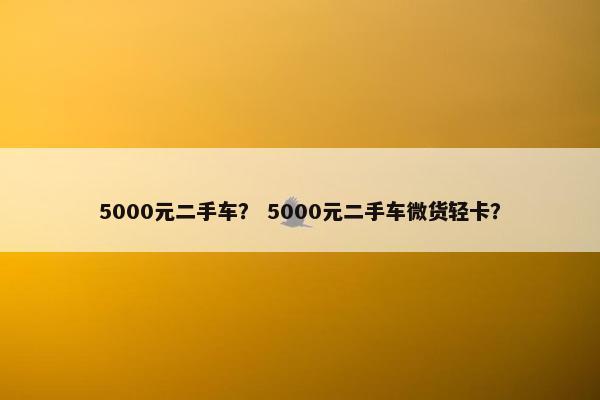 5000元二手车？ 5000元二手车微货轻卡？