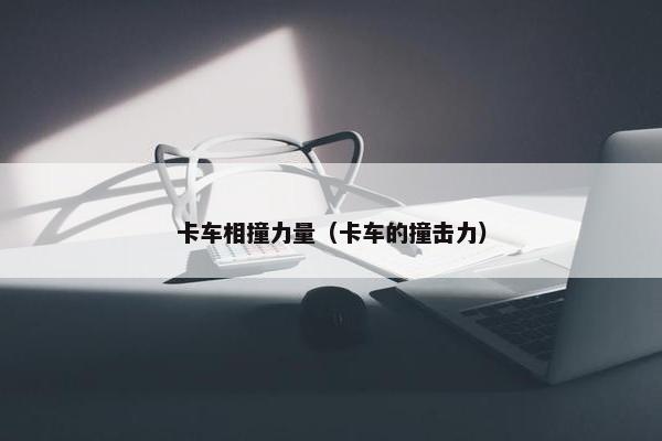 卡车相撞力量（卡车的撞击力）