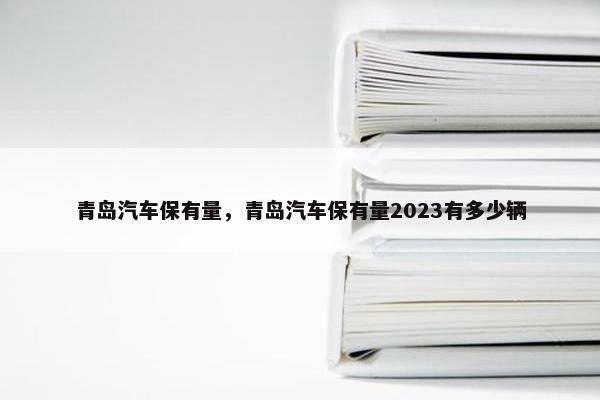 青岛汽车保有量，青岛汽车保有量2023有多少辆