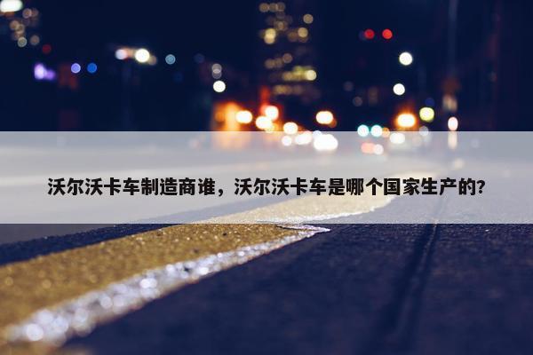 沃尔沃卡车制造商谁，沃尔沃卡车是哪个国家生产的?