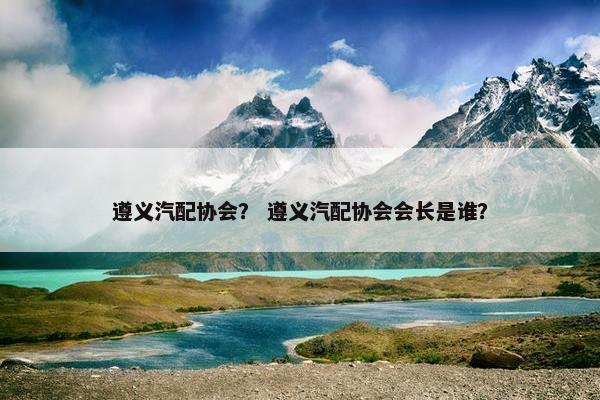 遵义汽配协会？ 遵义汽配协会会长是谁？