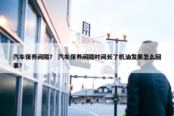 汽车保养间隔？ 汽车保养间隔时间长了机油发黑怎么回事？