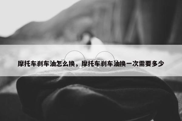 摩托车刹车油怎么换，摩托车刹车油换一次需要多少