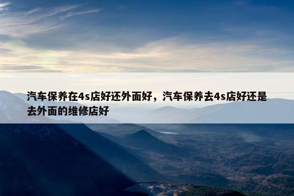 汽车保养在4s店好还外面好，汽车保养去4s店好还是去外面的维修店好