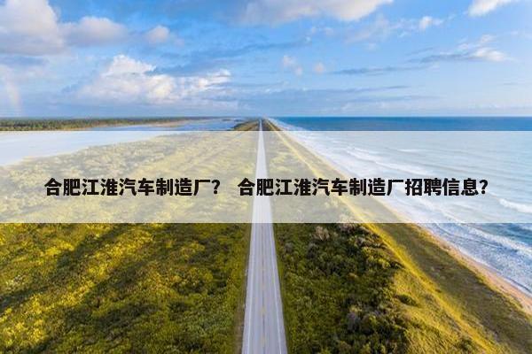 合肥江淮汽车制造厂？ 合肥江淮汽车制造厂招聘信息？