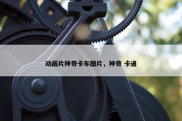 动画片神奇卡车图片，神奇 卡通