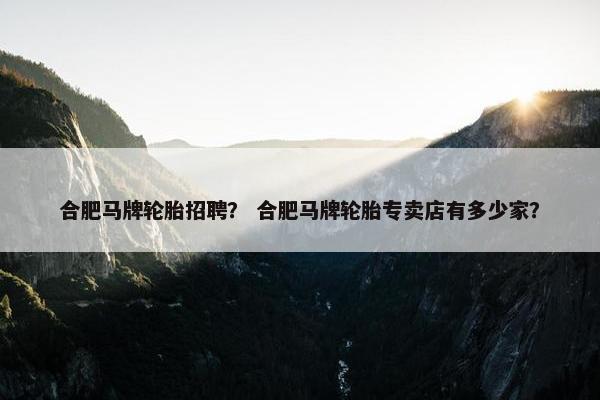 合肥马牌轮胎招聘？ 合肥马牌轮胎专卖店有多少家？