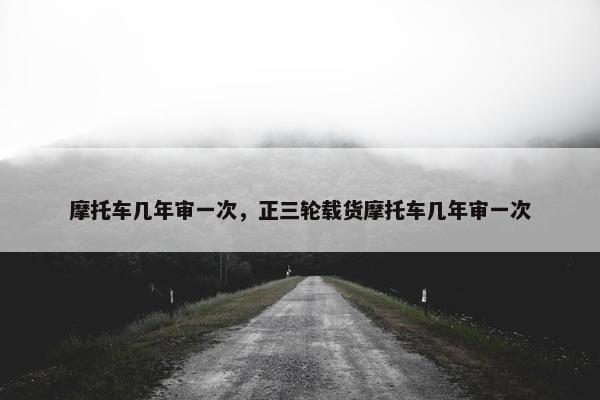 摩托车几年审一次，正三轮载货摩托车几年审一次