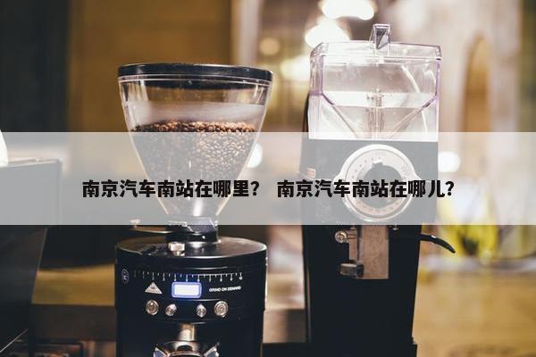 南京汽车南站在哪里？ 南京汽车南站在哪儿？