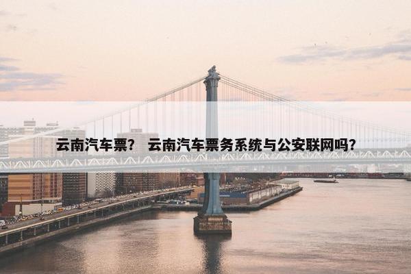 云南汽车票？ 云南汽车票务系统与公安联网吗？
