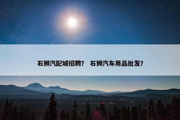 石狮汽配城招聘？ 石狮汽车用品批发？