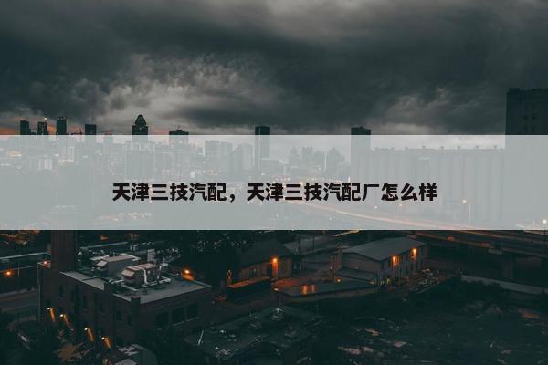 天津三技汽配，天津三技汽配厂怎么样