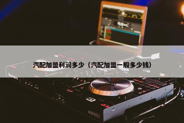 汽配加盟利润多少（汽配加盟一般多少钱）