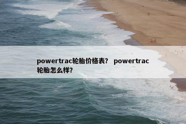 powertrac轮胎价格表？ powertrac轮胎怎么样？