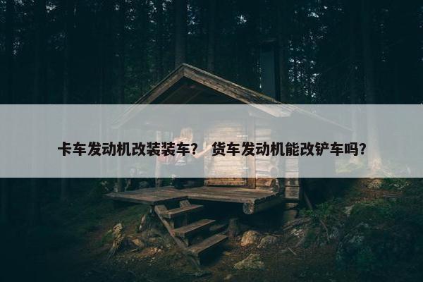 卡车发动机改装装车？ 货车发动机能改铲车吗？