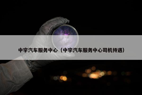 中宇汽车服务中心（中宇汽车服务中心司机待遇）