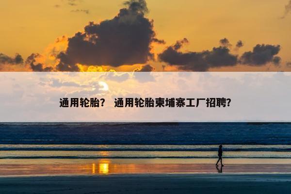 通用轮胎？ 通用轮胎柬埔寨工厂招聘？