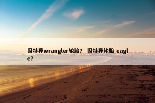 固特异wrangler轮胎？ 固特异轮胎 eagle？