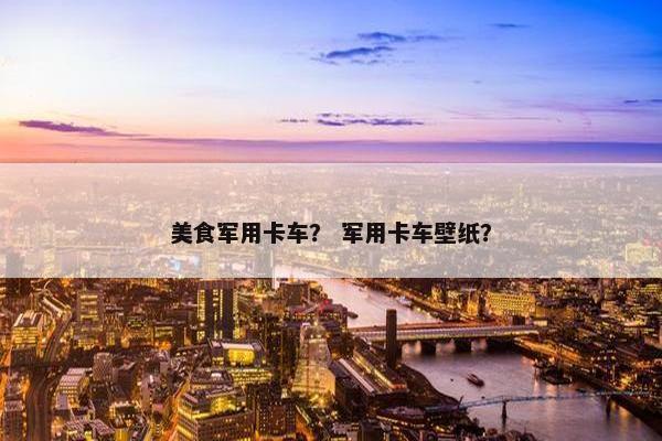 美食军用卡车？ 军用卡车壁纸？