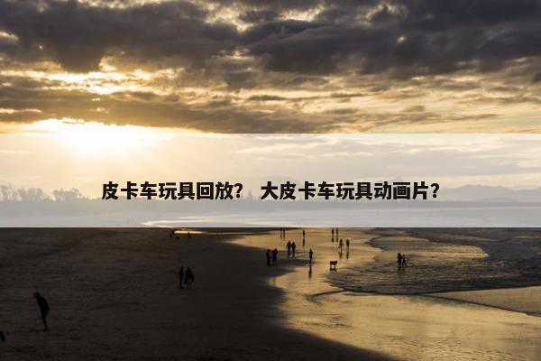 皮卡车玩具回放？ 大皮卡车玩具动画片？